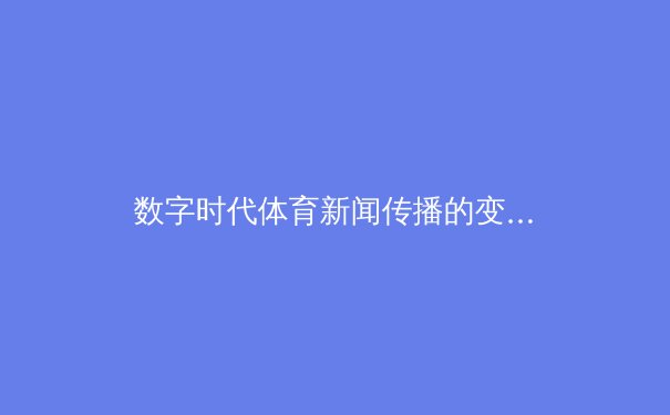 数字时代体育新闻传播的变革：从传统报道到沉浸式体验 - 2