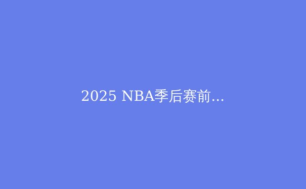 2025 NBA季后赛前瞻：群雄逐鹿，谁将问鼎奥布莱恩杯？ - 3
