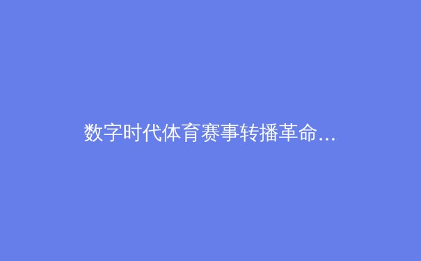 数字时代体育赛事转播革命：沉浸式体验如何重塑观众参与感