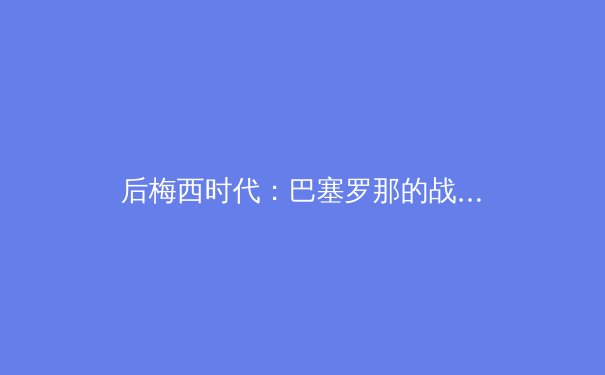 后梅西时代：巴塞罗那的战术革命与阵痛转型