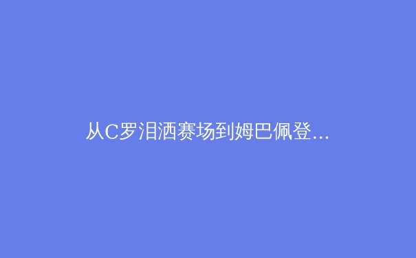 从C罗泪洒赛场到姆巴佩登基：2024欧洲杯如何重塑世界足坛权力格局